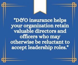 ""D&O insurance helps your organization retain valuable directors and officers who may otherwise be reluctant to accept leadership roles.""