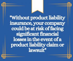 "Without product liability insurance, your company could be at risk of facing significant financial losses in the event of a product liability claim or lawsuit"